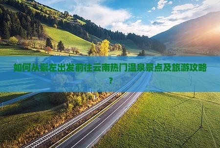 如何从崇左出发前往云南热门温泉景点及旅游攻略？