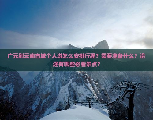 广元到云南古城个人游怎么安排行程？需要准备什么？沿途有哪些必看景点？