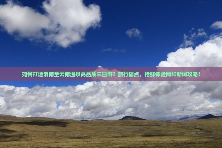 如何打造渭南至云南温泉高品质三日游？旅行痛点，抢鲜体验网红新词攻略！