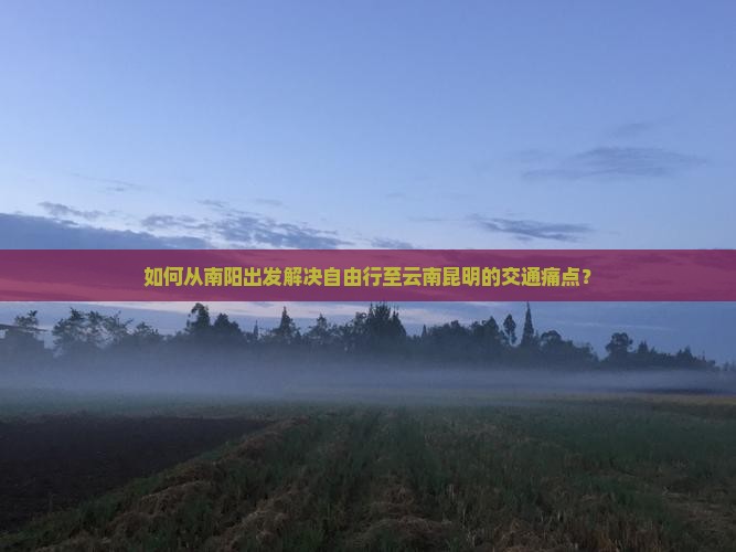 如何从南阳出发解决自由行至云南昆明的交通痛点？