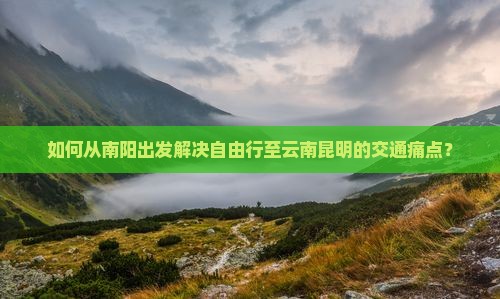 如何从南阳出发解决自由行至云南昆明的交通痛点？