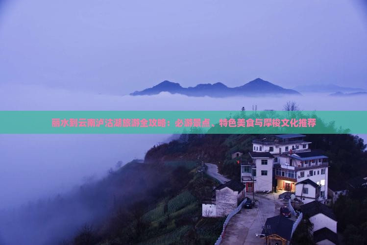 丽水到云南泸沽湖旅游全攻略：必游景点、特色美食与摩梭文化推荐