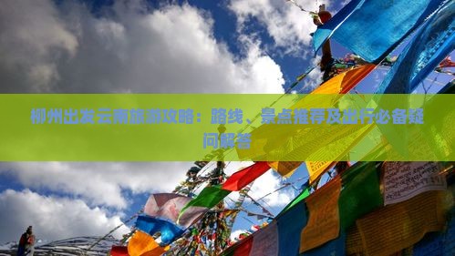 柳州出发云南旅游攻略：路线、景点推荐及出行必备疑问解答