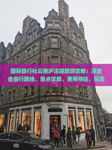 国际旅行社云南泸沽湖旅游攻略：深度自由行路线、景点详解、费用预估，探索大理青旅，咨询云南旅游看看