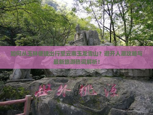如何从玉林便捷出行至云南玉龙雪山？避开人潮攻略与最新旅游热词解析！