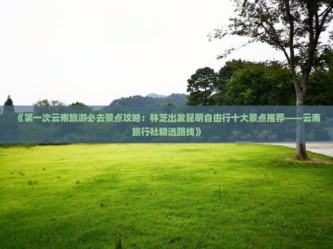 《第一次云南旅游必去景点攻略：林芝出发昆明自由行十大景点推荐——云南旅行社精选路线》