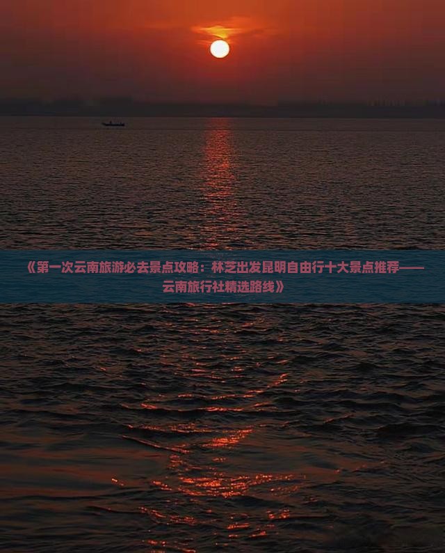 《第一次云南旅游必去景点攻略：林芝出发昆明自由行十大景点推荐——云南旅行社精选路线》
