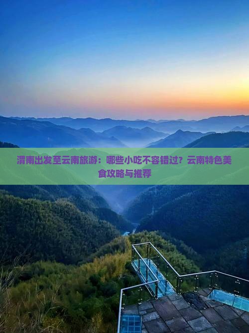 渭南出发至云南旅游：哪些小吃不容错过？云南特色美食攻略与推荐