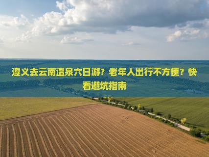 遵义去云南温泉六日游？老年人出行不方便？快看避坑指南