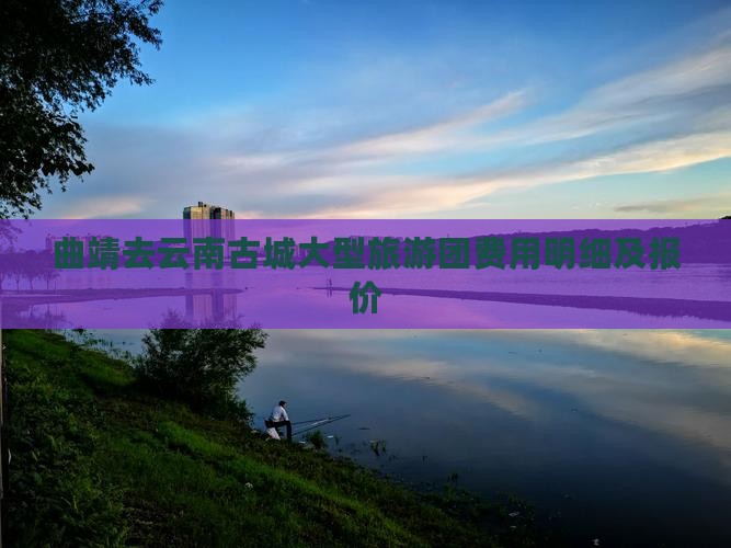 曲靖去云南古城大型旅游团费用明细及报价