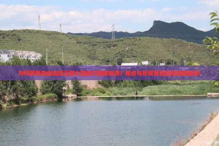 为何阿泰勒会选择云南大理进行团体旅游？痛点与热词背后的旅游新趋势！