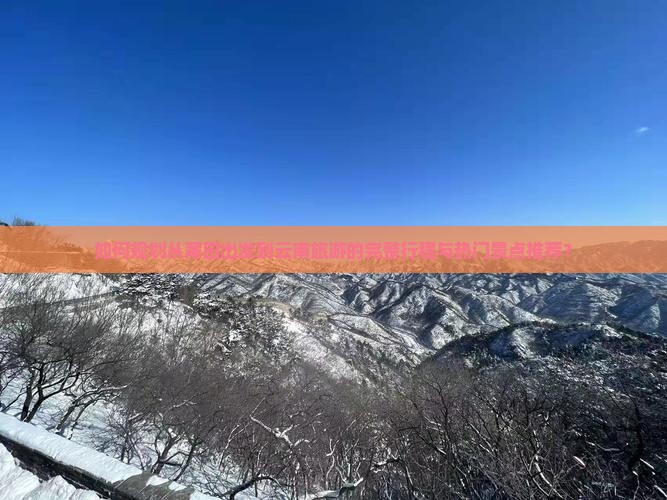 如何规划从莆田出发到云南旅游的完整行程与热门景点推荐？