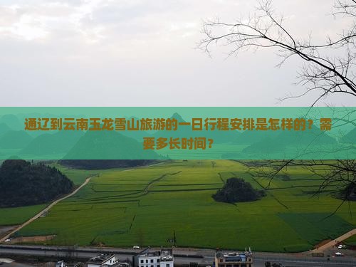 通辽到云南玉龙雪山旅游的一日行程安排是怎样的？需要多长时间？