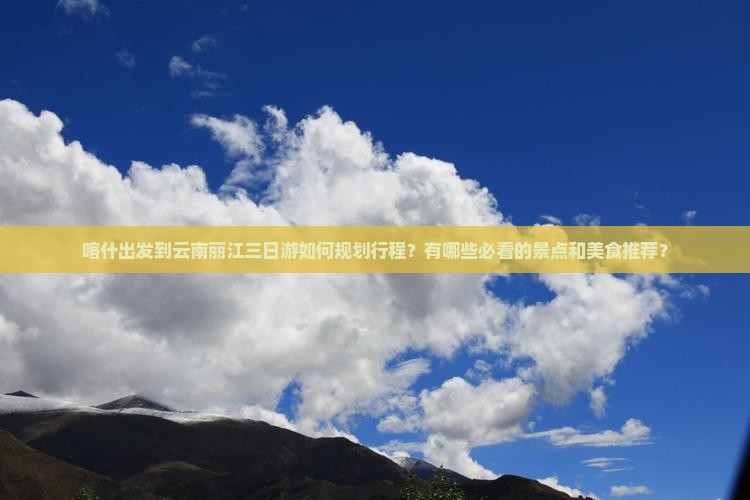 喀什出发到云南丽江三日游如何规划行程？有哪些必看的景点和美食推荐？