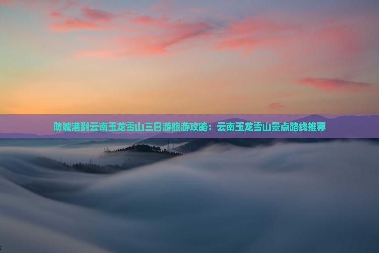 防城港到云南玉龙雪山三日游旅游攻略：云南玉龙雪山景点路线推荐