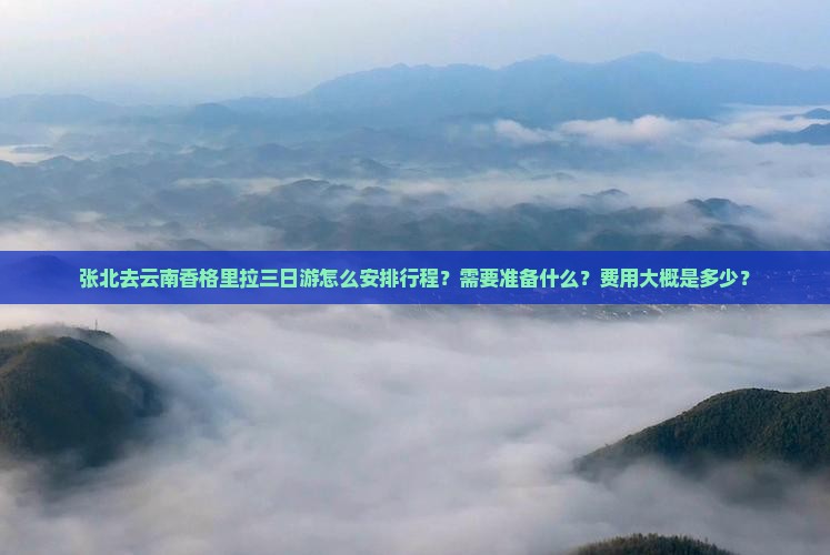 张北去云南香格里拉三日游怎么安排行程？需要准备什么？费用大概是多少？