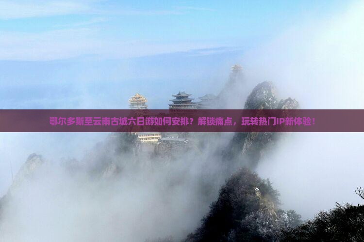 鄂尔多斯至云南古城六日游如何安排？解锁痛点，玩转热门IP新体验！