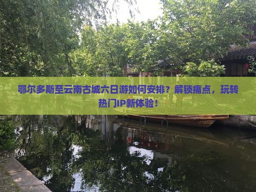 鄂尔多斯至云南古城六日游如何安排？解锁痛点，玩转热门IP新体验！