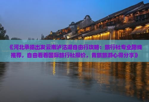 《河北承德出发云南泸沽湖自由行攻略：旅行社专业路线推荐，自由看看国际旅行社报价，青旅旅游心得分享》