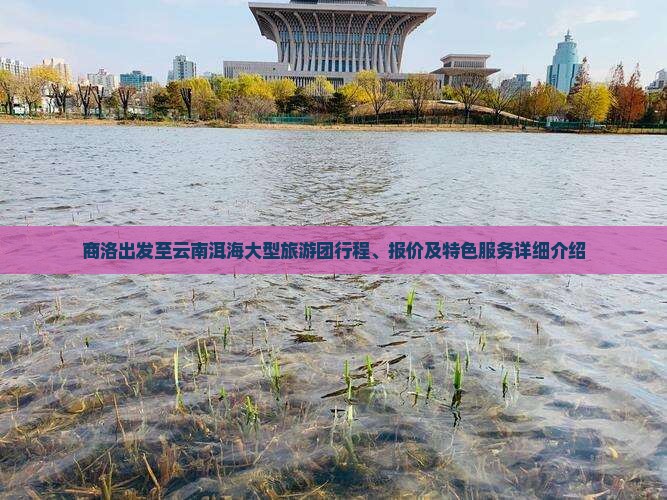 商洛出发至云南洱海大型旅游团行程、报价及特色服务详细介绍