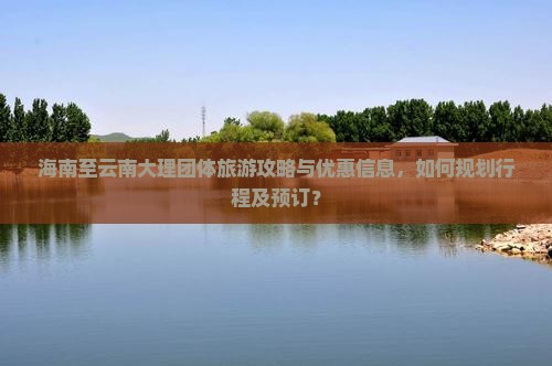 海南至云南大理团体旅游攻略与优惠信息，如何规划行程及预订？
