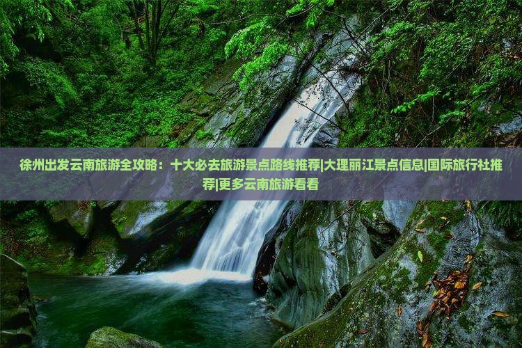 徐州出发云南旅游全攻略：十大必去旅游景点路线推荐|大理丽江景点信息|国际旅行社推荐|更多云南旅游看看