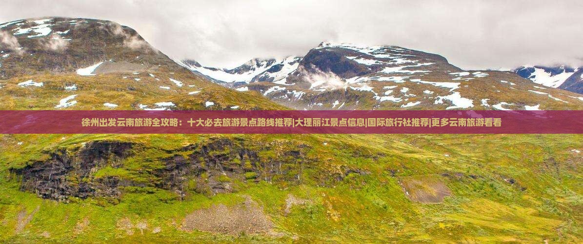 徐州出发云南旅游全攻略：十大必去旅游景点路线推荐|大理丽江景点信息|国际旅行社推荐|更多云南旅游看看