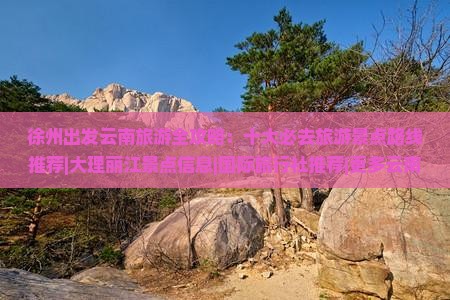 徐州出发云南旅游全攻略：十大必去旅游景点路线推荐|大理丽江景点信息|国际旅行社推荐|更多云南旅游看看