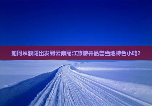 如何从濮阳出发到云南丽江旅游并品尝当地特色小吃？