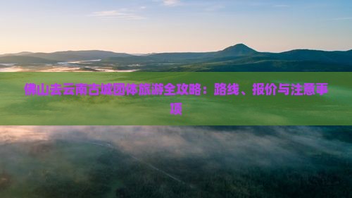 佛山去云南古城团体旅游全攻略：路线、报价与注意事项