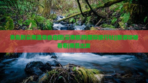 青岛到云南温泉自由团|云南旅游|国际旅行社||旅游攻略看看|南昌出发
