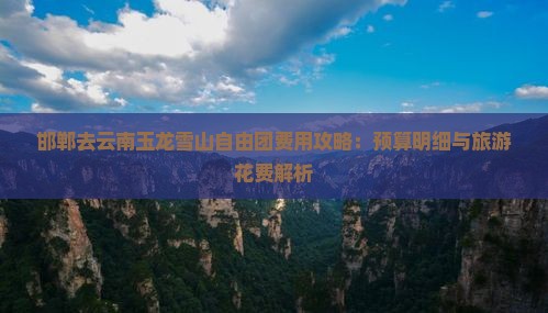 邯郸去云南玉龙雪山自由团费用攻略：预算明细与旅游花费解析