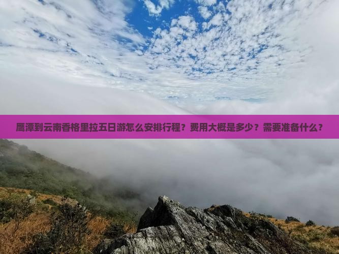 鹰潭到云南香格里拉五日游怎么安排行程？费用大概是多少？需要准备什么？