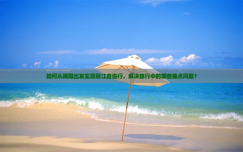 如何从揭阳出发实现丽江自由行，解决旅行中的哪些痛点问题？