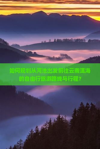 如何规划从河池出发前往云南洱海的自由行旅游路线与行程？
