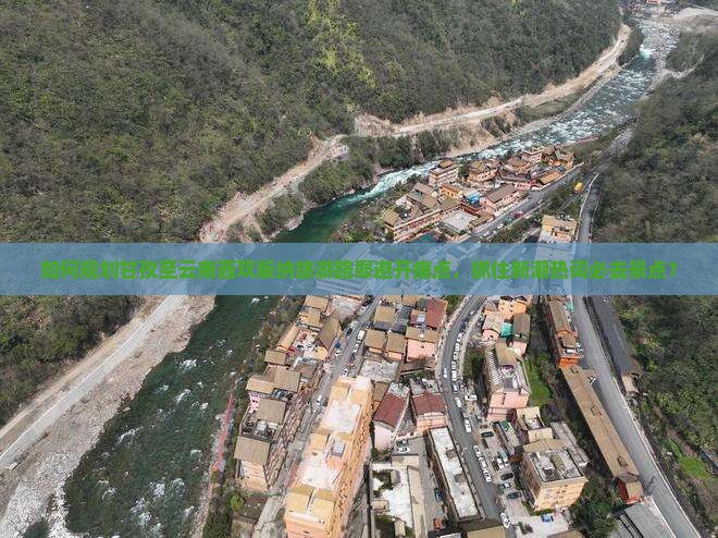 如何规划甘孜至云南西双版纳旅游路犀避开痛点，抓住新潮热词必去景点？