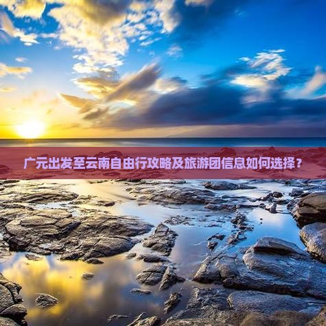 广元出发至云南自由行攻略及旅游团信息如何选择？