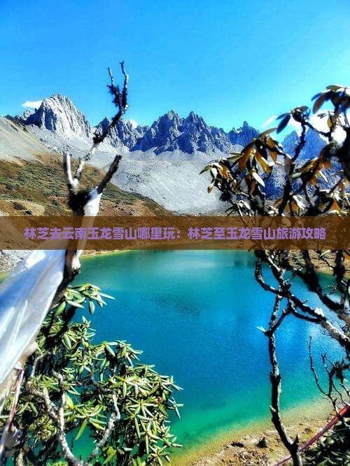 林芝去云南玉龙雪山哪里玩：林芝至玉龙雪山旅游攻略
