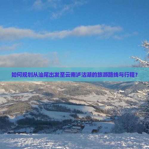 如何规划从汕尾出发至云南泸沽湖的旅游路线与行程？