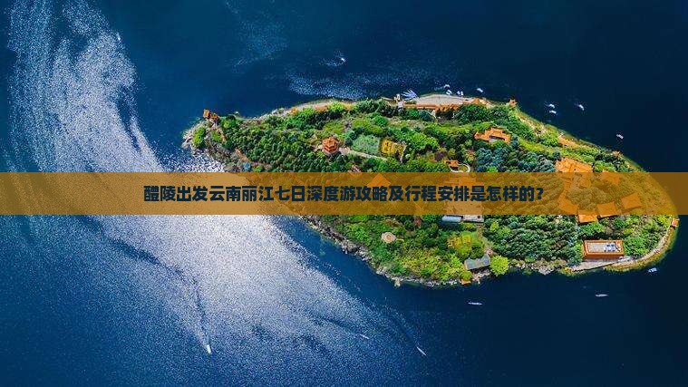 醴陵出发云南丽江七日深度游攻略及行程安排是怎样的？