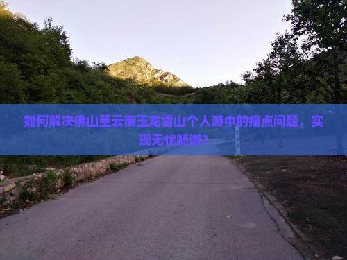 如何解决佛山至云南玉龙雪山个人游中的痛点问题，实现无忧畅游？