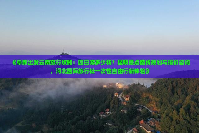 《阜新出发云南旅行攻略：四日游多少钱？昆明景点路线规划与报价咨询，河北国际旅行社一次性自由行新体验》