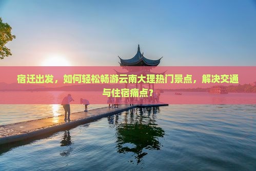 宿迁出发，如何轻松畅游云南大理热门景点，解决交通与住宿痛点？