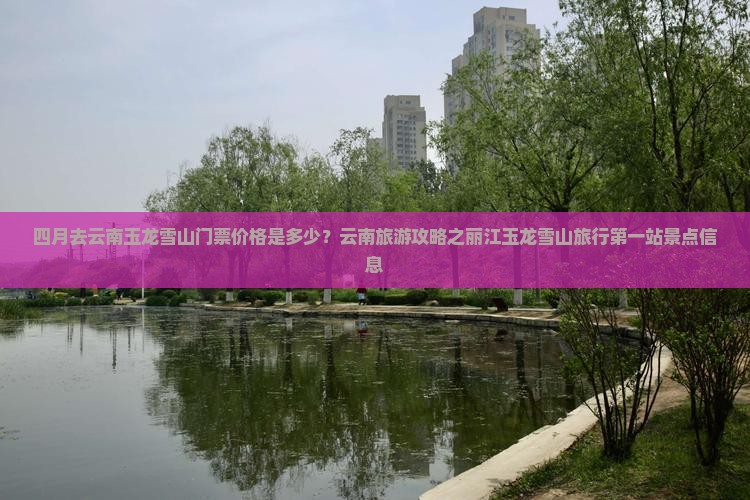 四月去云南玉龙雪山门票价格是多少？云南旅游攻略之丽江玉龙雪山旅行第一站景点信息