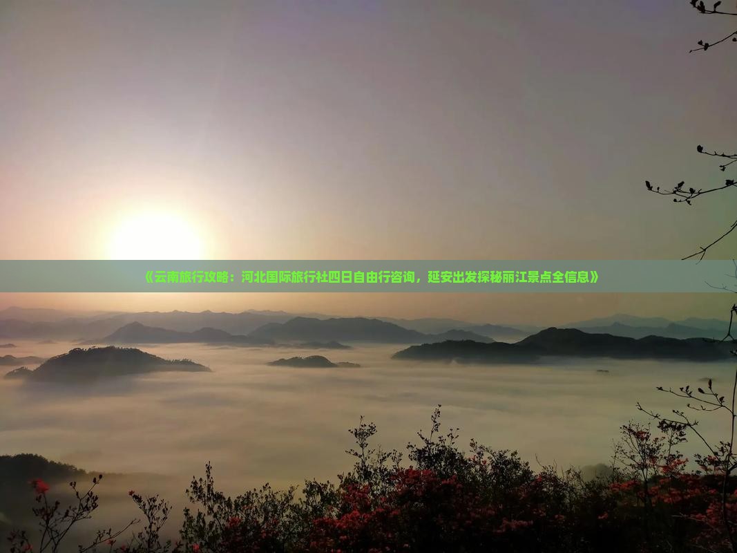 《云南旅行攻略：河北国际旅行社四日自由行咨询，延安出发探秘丽江景点全信息》