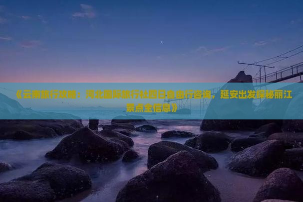 《云南旅行攻略：河北国际旅行社四日自由行咨询，延安出发探秘丽江景点全信息》