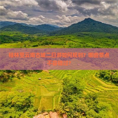 桂林至云南古城二日游如何规划？哪些景点不容错过？