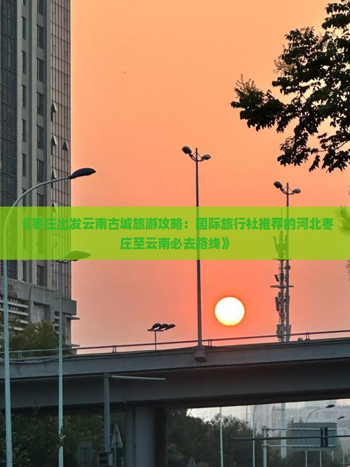 《枣庄出发云南古城旅游攻略：国际旅行社推荐的河北枣庄至云南必去路线》