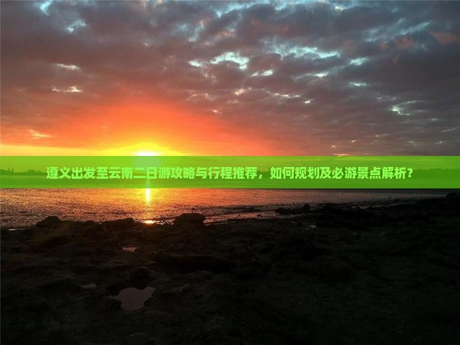 遵义出发至云南二日游攻略与行程推荐，如何规划及必游景点解析？