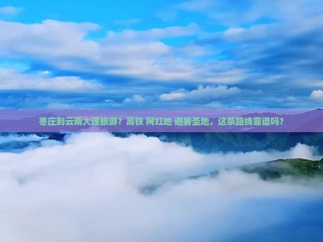 枣庄到云南大理旅游？高铁+网红地+避暑圣地，这条路线靠谱吗？